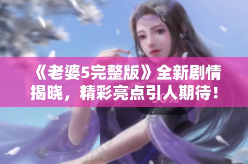 《老婆5完整版》全新剧情揭晓，精彩亮点引人期待！