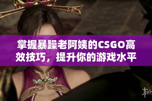 掌握暴躁老阿姨的CSGO高效技巧，提升你的游戏水平