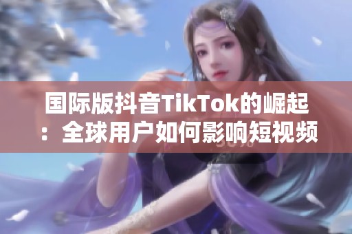 国际版抖音TikTok的崛起：全球用户如何影响短视频行业