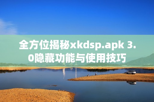 全方位揭秘xkdsp.apk 3.0隐藏功能与使用技巧