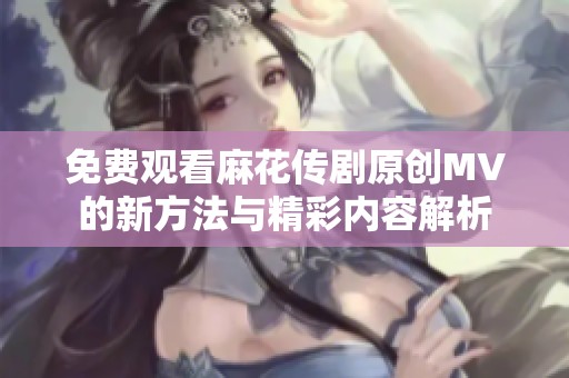 免费观看麻花传剧原创MV的新方法与精彩内容解析