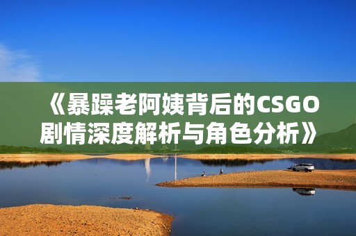 《暴躁老阿姨背后的CSGO剧情深度解析与角色分析》