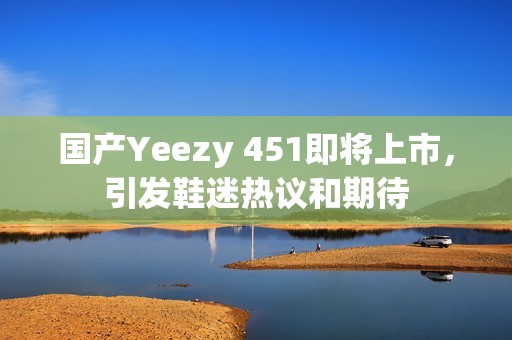 国产Yeezy 451即将上市，引发鞋迷热议和期待