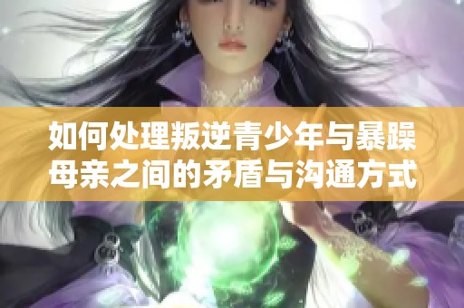 如何处理叛逆青少年与暴躁母亲之间的矛盾与沟通方式