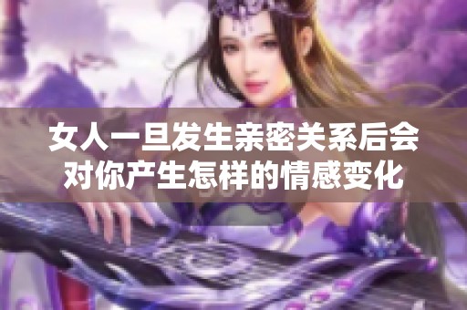 女人一旦发生亲密关系后会对你产生怎样的情感变化