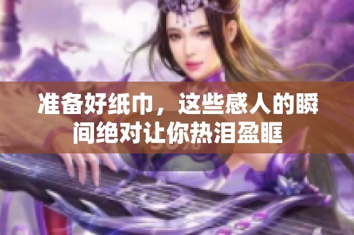 准备好纸巾，这些感人的瞬间绝对让你热泪盈眶