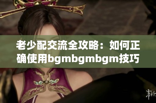 老少配交流全攻略：如何正确使用bgmbgmbgm技巧解析