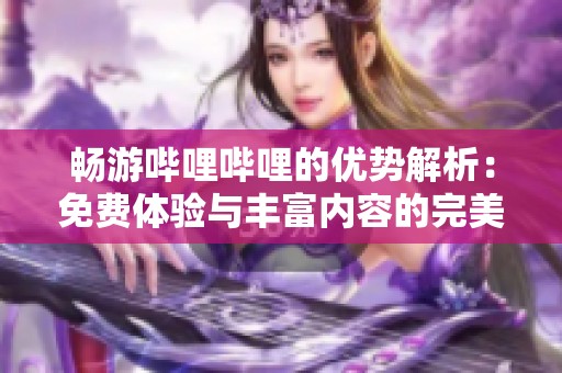 畅游哔哩哔哩的优势解析：免费体验与丰富内容的完美结合