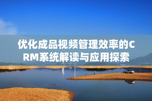 优化成品视频管理效率的CRM系统解读与应用探索