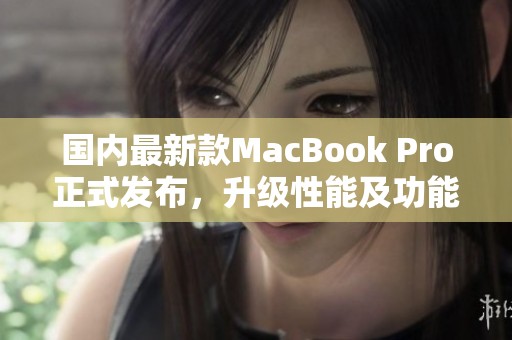 国内最新款MacBook Pro正式发布，升级性能及功能更强大