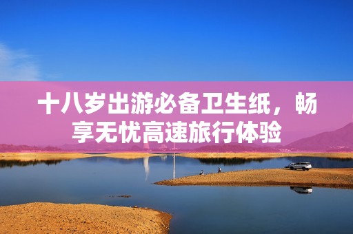 十八岁出游必备卫生纸，畅享无忧高速旅行体验