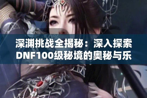 深渊挑战全揭秘：深入探索DNF100级秘境的奥秘与乐趣