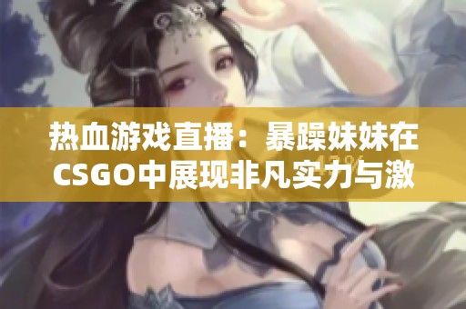 热血游戏直播：暴躁妹妹在CSGO中展现非凡实力与激情