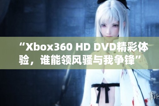 “Xbox360 HD DVD精彩体验，谁能领风骚与我争锋”