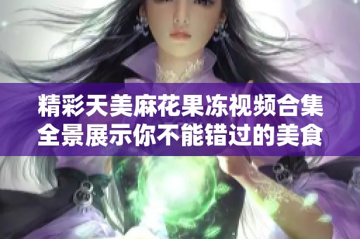 精彩天美麻花果冻视频合集全景展示你不能错过的美食乐趣