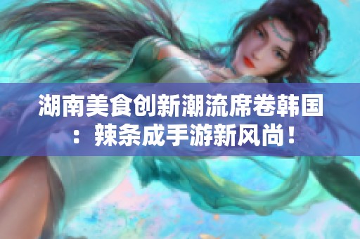 湖南美食创新潮流席卷韩国：辣条成手游新风尚！