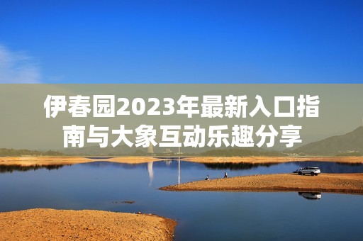 伊春园2023年最新入口指南与大象互动乐趣分享