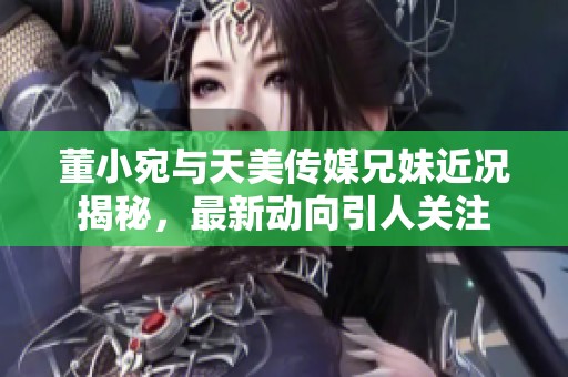 董小宛与天美传媒兄妹近况揭秘，最新动向引人关注