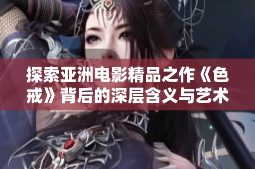 探索亚洲电影精品之作《色戒》背后的深层含义与艺术价值