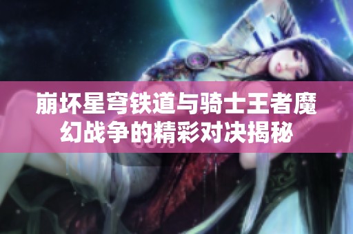 崩坏星穹铁道与骑士王者魔幻战争的精彩对决揭秘