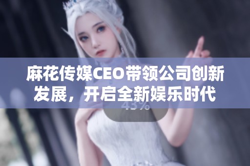 麻花传媒CEO带领公司创新发展，开启全新娱乐时代