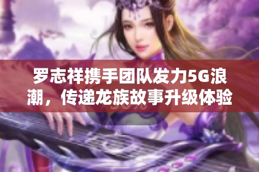 罗志祥携手团队发力5G浪潮，传递龙族故事升级体验