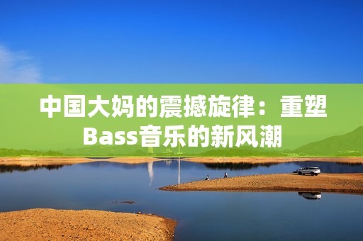 中国大妈的震撼旋律：重塑Bass音乐的新风潮