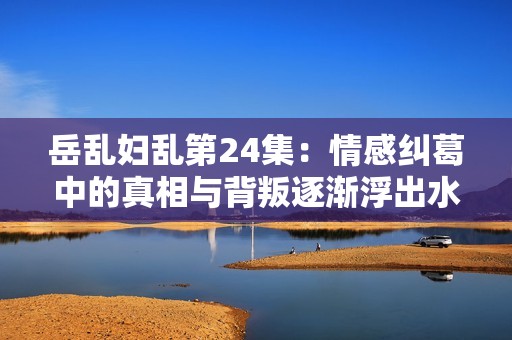 岳乱妇乱第24集：情感纠葛中的真相与背叛逐渐浮出水面