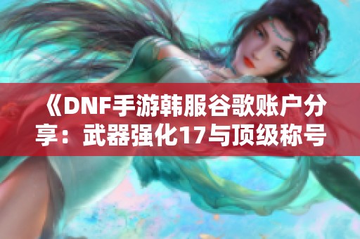 《DNF手游韩服谷歌账户分享：武器强化17与顶级称号获取攻略》