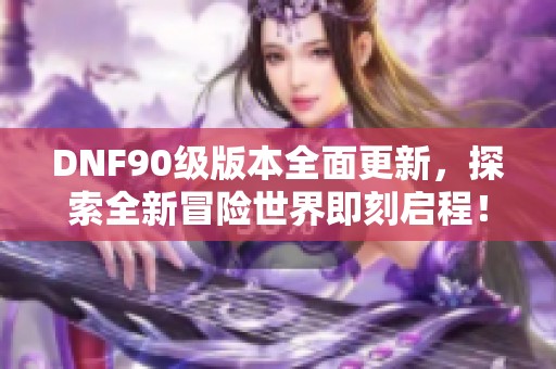 DNF90级版本全面更新，探索全新冒险世界即刻启程！