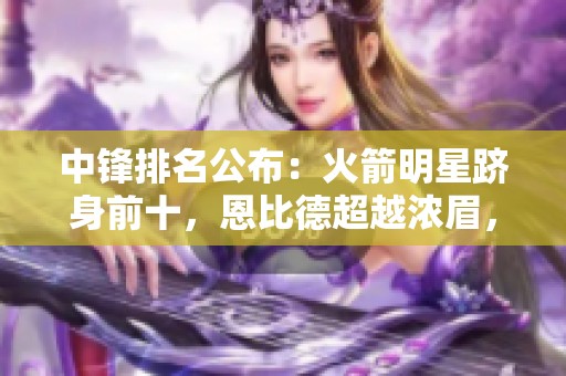 中锋排名公布：火箭明星跻身前十，恩比德超越浓眉，文班高居第六