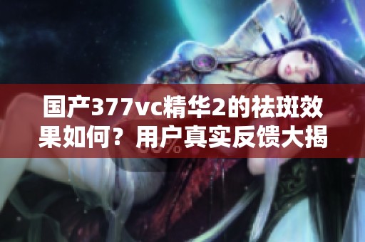 国产377vc精华2的祛斑效果如何？用户真实反馈大揭秘