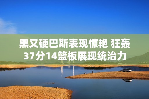 黑又硬巴斯表现惊艳 狂轰37分14篮板展现统治力