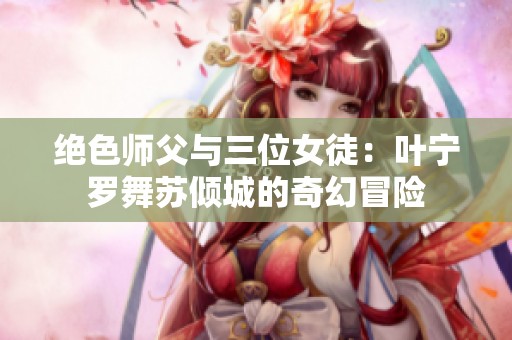 绝色师父与三位女徒：叶宁罗舞苏倾城的奇幻冒险