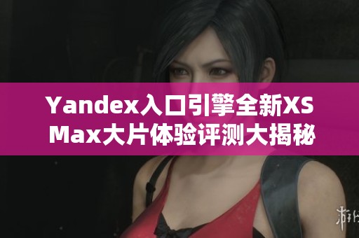 Yandex入口引擎全新XS Max大片体验评测大揭秘