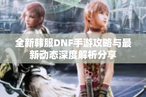 全新韩服DNF手游攻略与最新动态深度解析分享