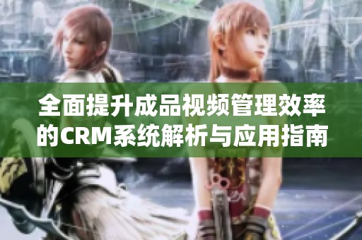 全面提升成品视频管理效率的CRM系统解析与应用指南