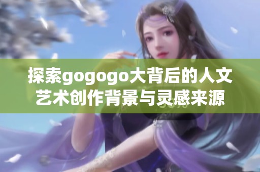 探索gogogo大背后的人文艺术创作背景与灵感来源