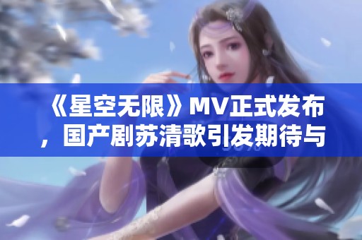 《星空无限》MV正式发布，国产剧苏清歌引发期待与热议