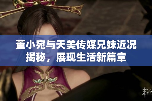 董小宛与天美传媒兄妹近况揭秘，展现生活新篇章