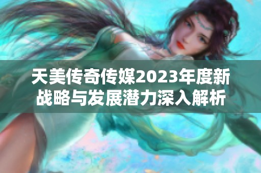 天美传奇传媒2023年度新战略与发展潜力深入解析