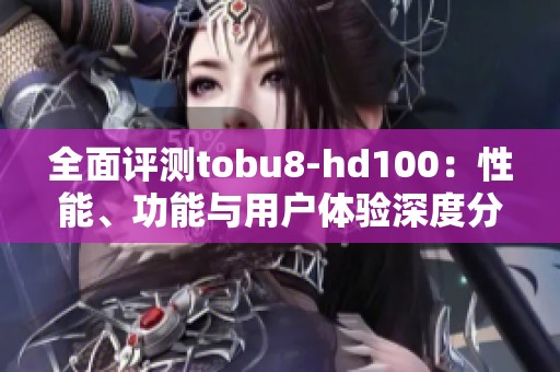 全面评测tobu8-hd100：性能、功能与用户体验深度分析