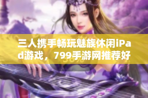 三人携手畅玩魅族休闲iPad游戏，799手游网推荐好游戏