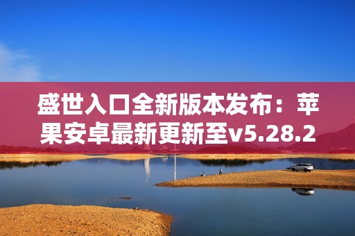 盛世入口全新版本发布：苹果安卓最新更新至v5.28.2详细介绍