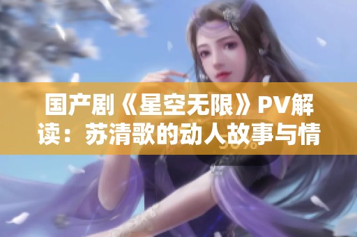 国产剧《星空无限》PV解读：苏清歌的动人故事与情感表达