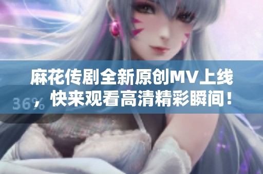 麻花传剧全新原创MV上线，快来观看高清精彩瞬间！