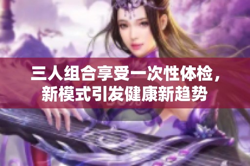 三人组合享受一次性体检，新模式引发健康新趋势