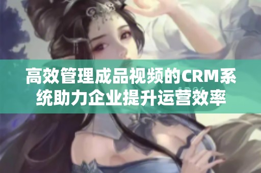 高效管理成品视频的CRM系统助力企业提升运营效率