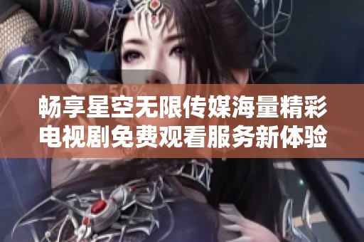 畅享星空无限传媒海量精彩电视剧免费观看服务新体验