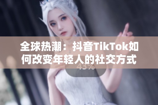 全球热潮：抖音TikTok如何改变年轻人的社交方式